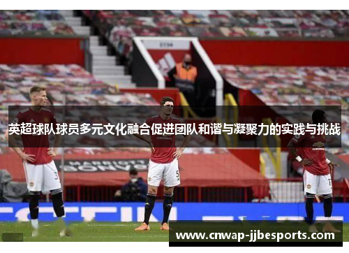 英超球队球员多元文化融合促进团队和谐与凝聚力的实践与挑战 英超球队球员多元文化融合促进团队和谐与凝聚力的实践与挑战