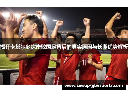 揭开卡塔尔多次击败国足背后的真实原因与长期优势解析
