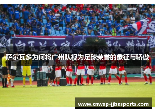 萨尔瓦多为何将广州队视为足球荣誉的象征与骄傲