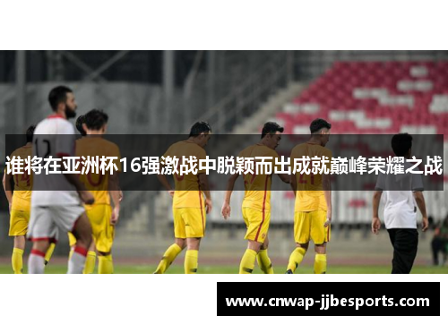 谁将在亚洲杯16强激战中脱颖而出成就巅峰荣耀之战 谁将在亚洲杯16强激战中脱颖而出成就巅峰荣耀之战