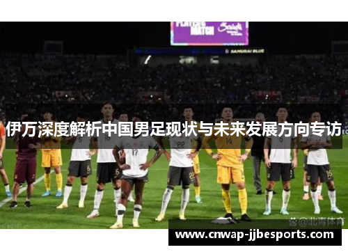 伊万深度解析中国男足现状与未来发展方向专访 伊万深度解析中国男足现状与未来发展方向专访