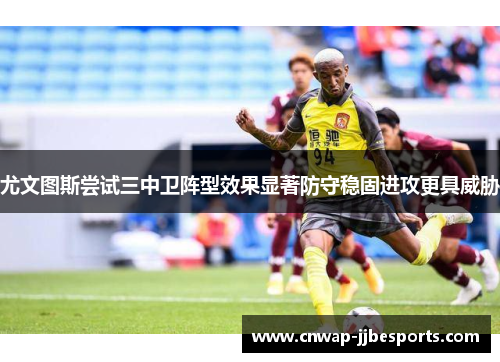 尤文图斯尝试三中卫阵型效果显著防守稳固进攻更具威胁